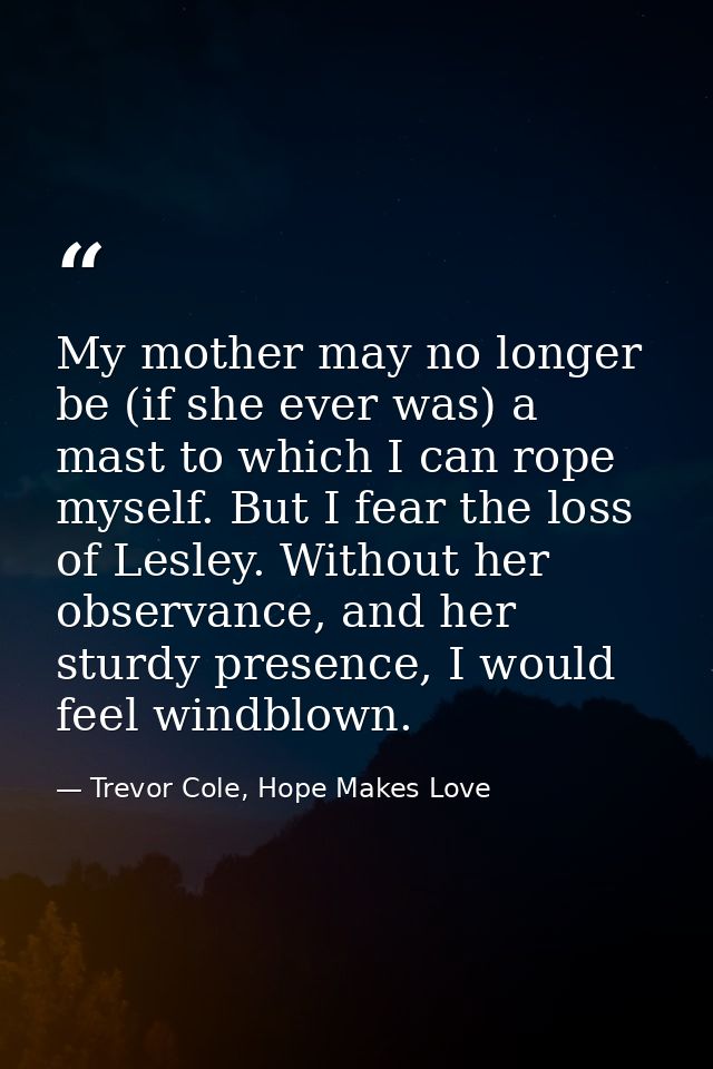 My mother may no longer be (if she ever was) a mast to which I can rope myself. But I fear the loss of Lesley. Without h — Trevor Cole, Hope Makes Love