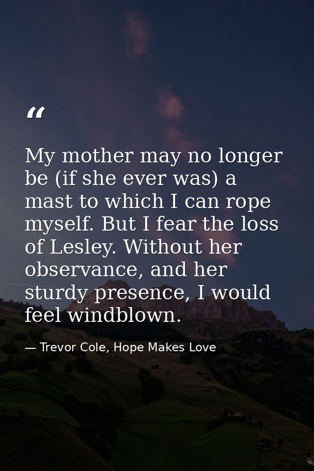 My mother may no longer be (if she ever was) a mast to which I can rope myself. But I fear the loss of Lesley. Without h — Trevor Cole, Hope Makes Love