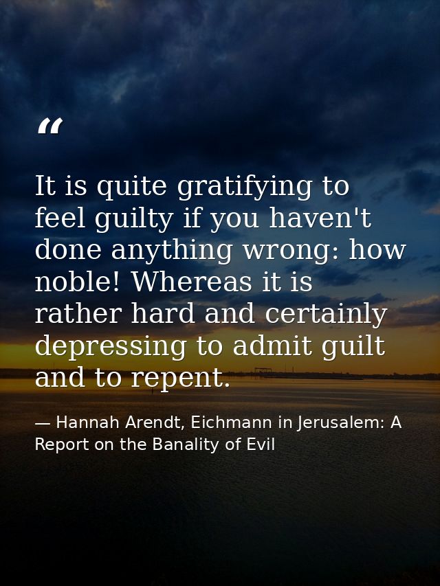 It is quite gratifying to feel guilty if you haven't done anything wrong: how noble! Whereas it is rather hard and certa — Hannah Arendt, Eichmann in Jerusalem: A Report on the Banality of Evil