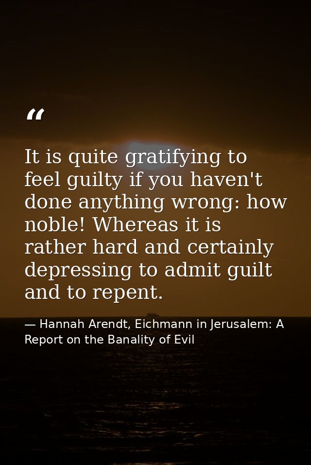 It is quite gratifying to feel guilty if you haven't done anything wrong: how noble! Whereas it is rather hard and certa — Hannah Arendt, Eichmann in Jerusalem: A Report on the Banality of Evil