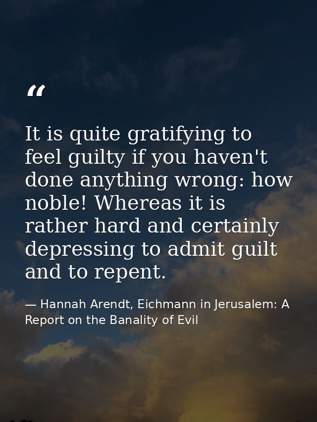 It is quite gratifying to feel guilty if you haven't done anything wrong: how noble! Whereas it is rather hard and certa — Hannah Arendt, Eichmann in Jerusalem: A Report on the Banality of Evil