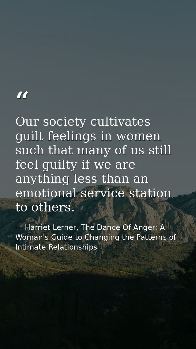 Our society cultivates guilt feelings in women such that many of us still feel guilty if we are anything less than an em — Harriet Lerner, The Dance Of Anger: A Woman's Guide to Changing the Patterns of Intimate Relationships