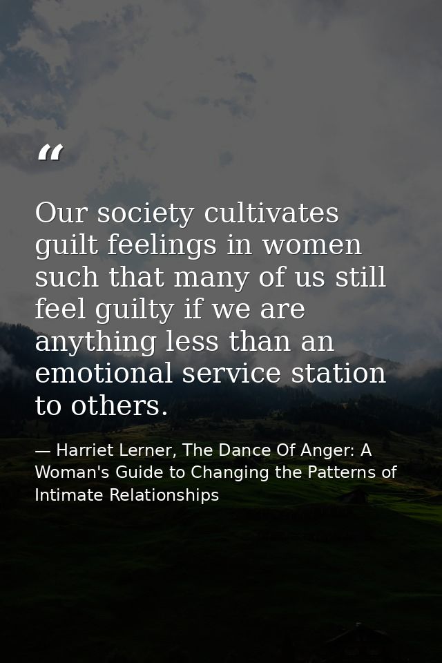 Our society cultivates guilt feelings in women such that many of us still feel guilty if we are anything less than an em — Harriet Lerner, The Dance Of Anger: A Woman's Guide to Changing the Patterns of Intimate Relationships