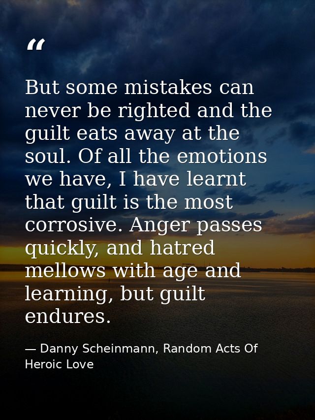 But some mistakes can never be righted and the guilt eats away at the soul. Of all the emotions we have, I have learnt t — Danny Scheinmann, Random Acts Of Heroic Love