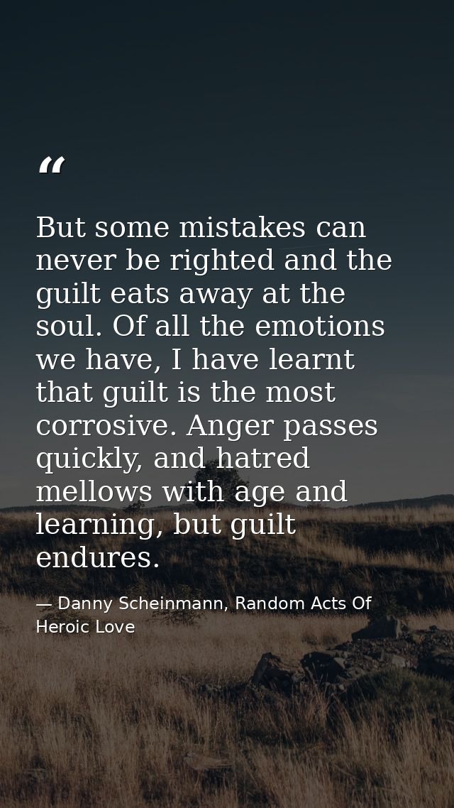 But some mistakes can never be righted and the guilt eats away at the soul. Of all the emotions we have, I have learnt t — Danny Scheinmann, Random Acts Of Heroic Love