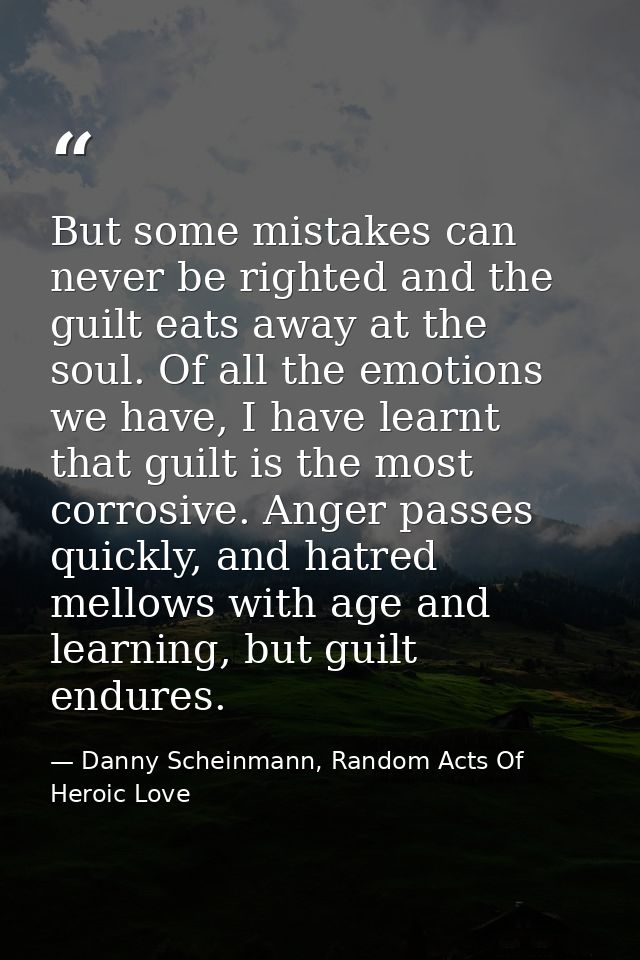 But some mistakes can never be righted and the guilt eats away at the soul. Of all the emotions we have, I have learnt t — Danny Scheinmann, Random Acts Of Heroic Love