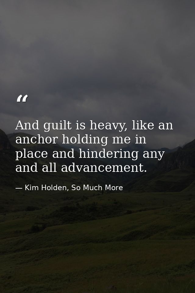 And guilt is heavy, like an anchor holding me in place and hindering any and all advancement. — Kim Holden, So Much More