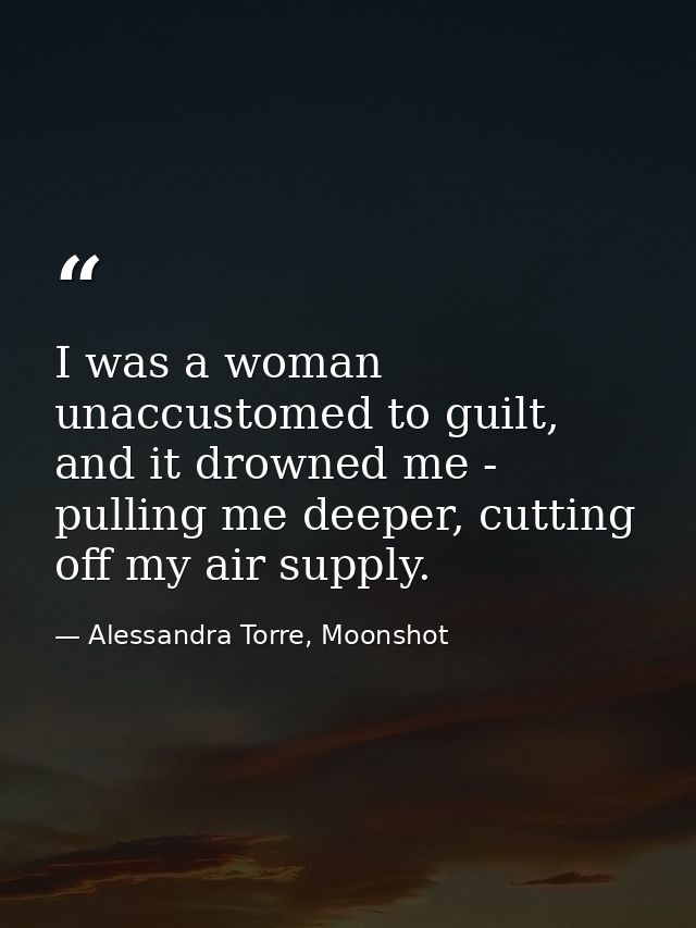 I was a woman unaccustomed to guilt, and it drowned me - pulling me deeper, cutting off my air supply. — Alessandra Torre, Moonshot