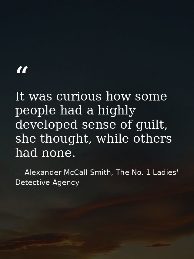 It was curious how some people had a highly developed sense of guilt, she thought, while others had none. — Alexander McCall Smith, The No. 1 Ladies' Detective Agency