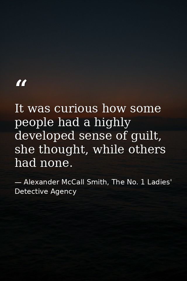 It was curious how some people had a highly developed sense of guilt, she thought, while others had none. — Alexander McCall Smith, The No. 1 Ladies' Detective Agency