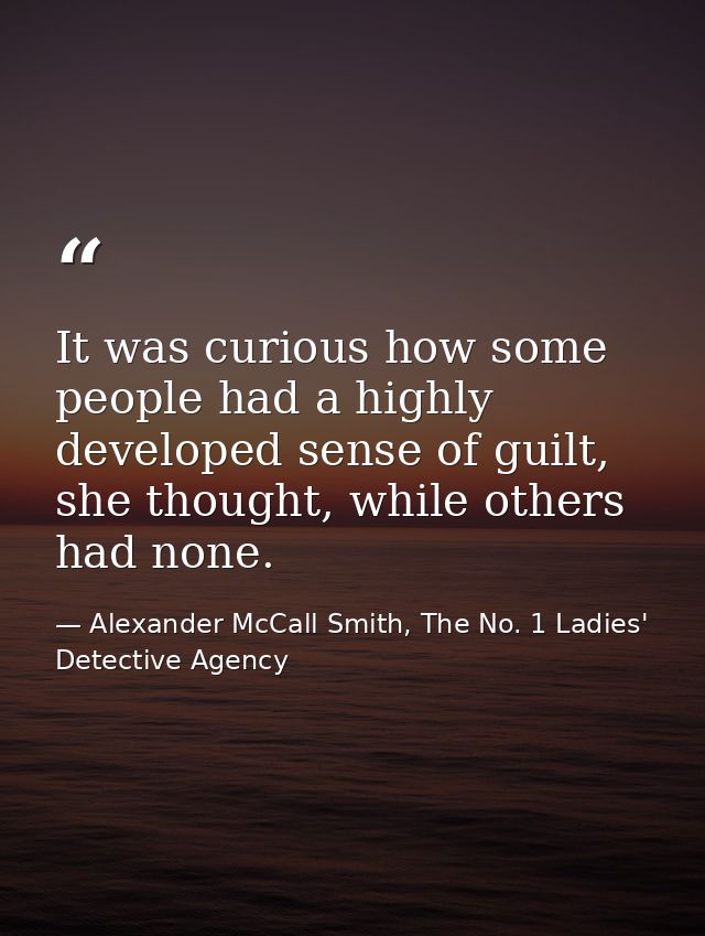 It was curious how some people had a highly developed sense of guilt, she thought, while others had none. — Alexander McCall Smith, The No. 1 Ladies' Detective Agency