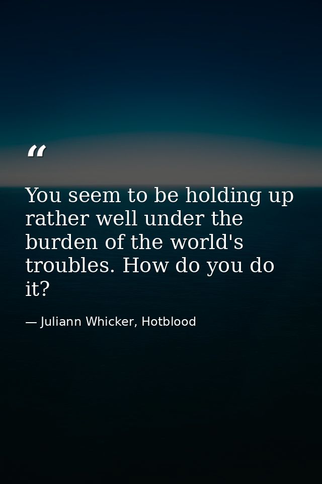 You seem to be holding up rather well under the burden of the world's troubles. How do you do it? — Juliann Whicker, Hotblood