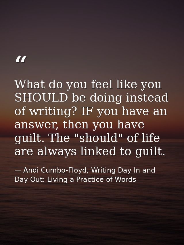 What do you feel like you SHOULD be doing instead of writing? IF you have an answer, then you have guilt. The "should" o — Andi Cumbo-Floyd, Writing Day In and Day Out: Living a Practice of Words
