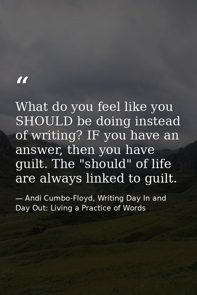 What do you feel like you SHOULD be doing instead of writing? IF you have an answer, then you have guilt. The "should" o — Andi Cumbo-Floyd, Writing Day In and Day Out: Living a Practice of Words