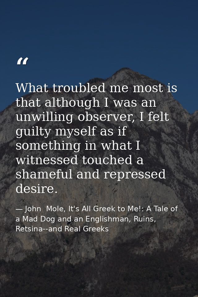What troubled me most is that although I was an unwilling observer, I felt guilty myself as if something in what I witne — John  Mole, It's All Greek to Me!: A Tale of a Mad Dog and an Englishman, Ruins, Retsina--and Real Greeks