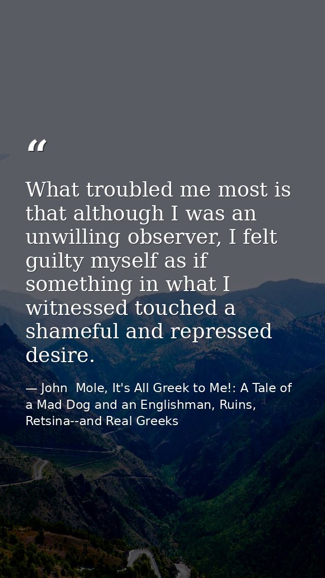 What troubled me most is that although I was an unwilling observer, I felt guilty myself as if something in what I witne — John  Mole, It's All Greek to Me!: A Tale of a Mad Dog and an Englishman, Ruins, Retsina--and Real Greeks