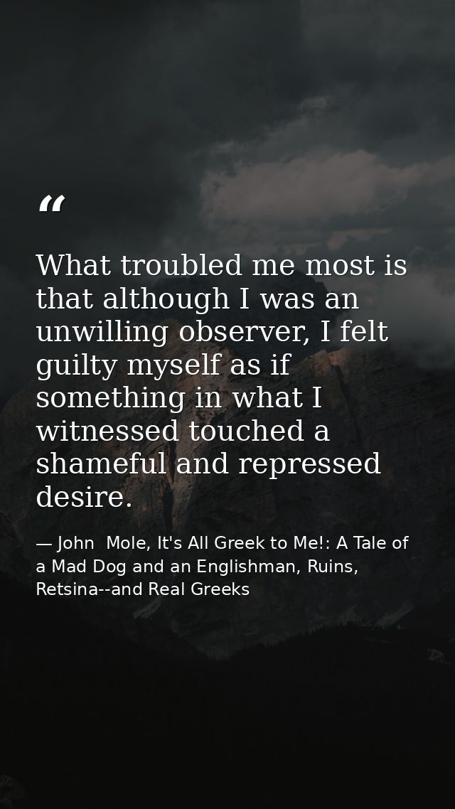 What troubled me most is that although I was an unwilling observer, I felt guilty myself as if something in what I witne — John  Mole, It's All Greek to Me!: A Tale of a Mad Dog and an Englishman, Ruins, Retsina--and Real Greeks