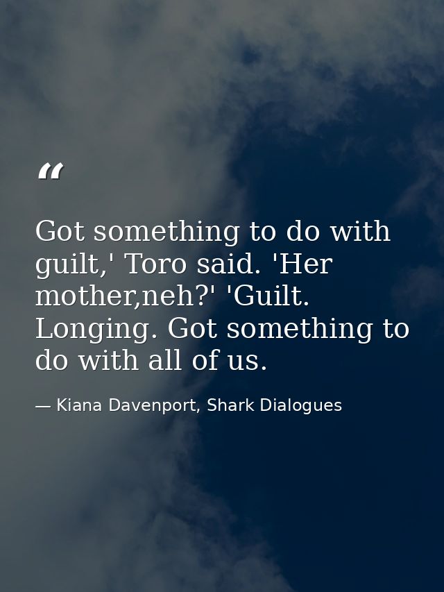 Got something to do with guilt,' Toro said. 'Her mother,neh?' 'Guilt. Longing. Got something to do with all of us. — Kiana Davenport, Shark Dialogues
