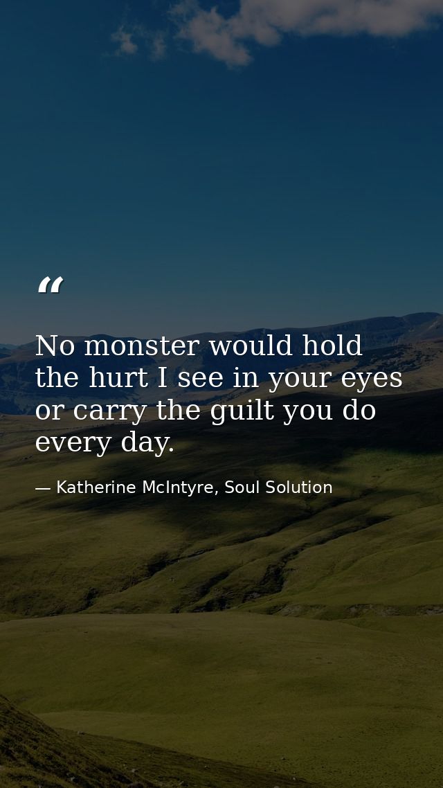 No monster would hold the hurt I see in your eyes or carry the guilt you do every day. — Katherine McIntyre, Soul Solution
