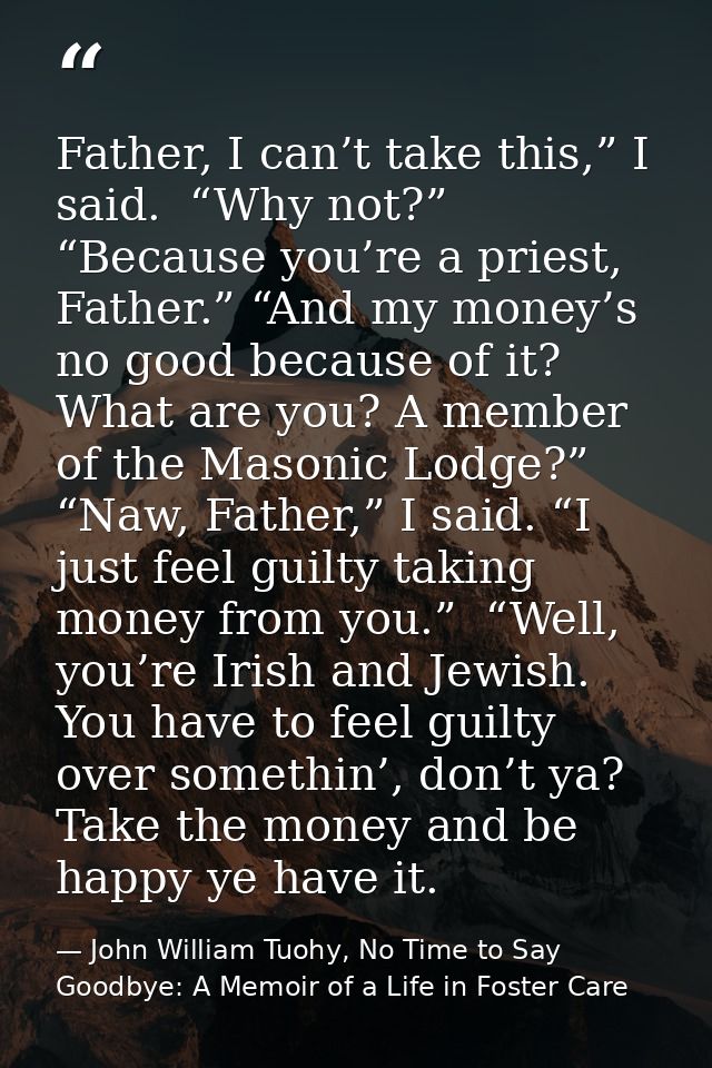 Father, I can’t take this,” I said.  “Why not?” “Because you’re a priest, Father.” “And my money’s no good because of it — John William Tuohy, No Time to Say Goodbye: A Memoir of a Life in Foster Care