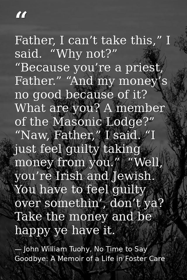 Father, I can’t take this,” I said.  “Why not?” “Because you’re a priest, Father.” “And my money’s no good because of it — John William Tuohy, No Time to Say Goodbye: A Memoir of a Life in Foster Care