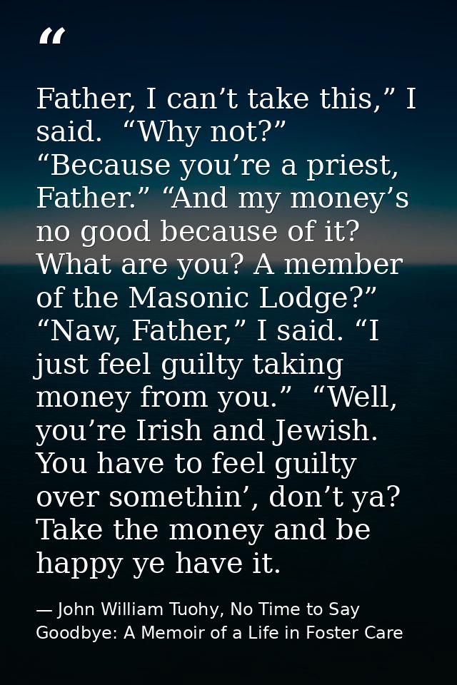 Father, I can’t take this,” I said.  “Why not?” “Because you’re a priest, Father.” “And my money’s no good because of it — John William Tuohy, No Time to Say Goodbye: A Memoir of a Life in Foster Care