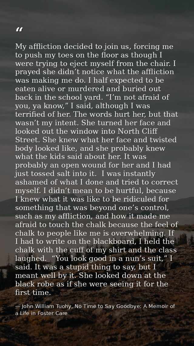 My affliction decided to join us, forcing me to push my toes on the floor as though I were trying to eject myself from t — John William Tuohy, No Time to Say Goodbye: A Memoir of a Life in Foster Care