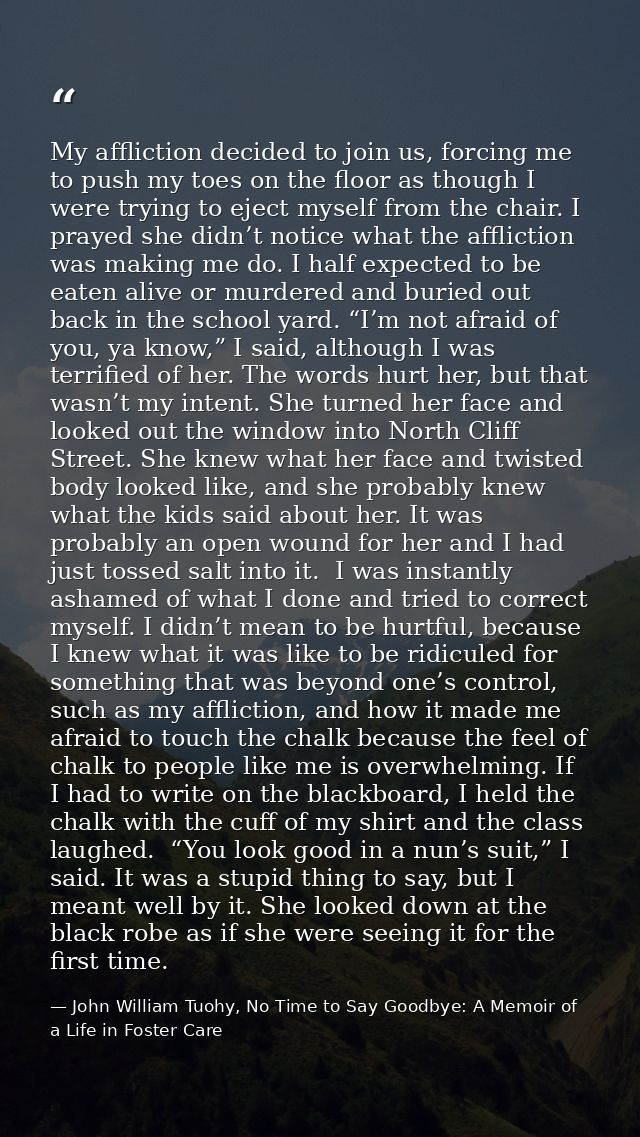 My affliction decided to join us, forcing me to push my toes on the floor as though I were trying to eject myself from t — John William Tuohy, No Time to Say Goodbye: A Memoir of a Life in Foster Care