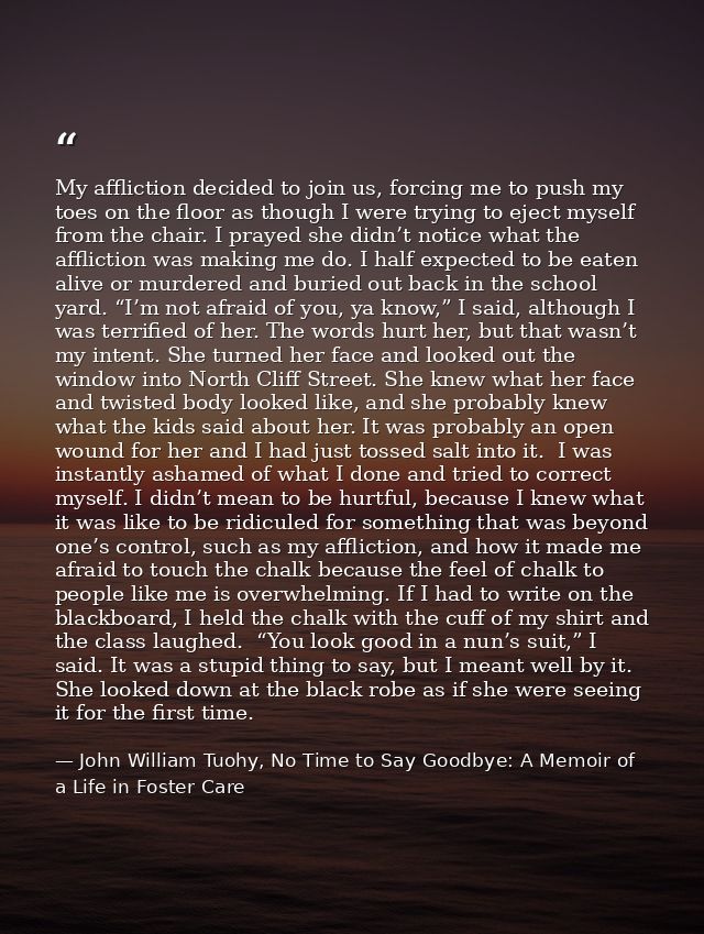 My affliction decided to join us, forcing me to push my toes on the floor as though I were trying to eject myself from t — John William Tuohy, No Time to Say Goodbye: A Memoir of a Life in Foster Care
