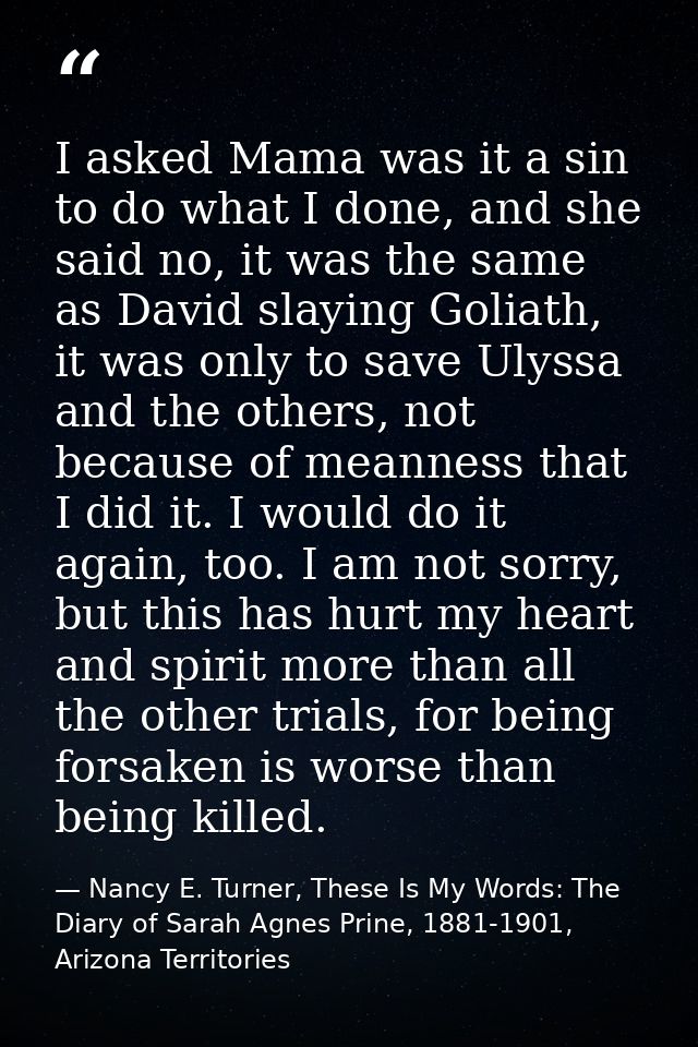 I asked Mama was it a sin to do what I done, and she said no, it was the same as David slaying Goliath, it was only to s — Nancy E. Turner, These Is My Words: The Diary of Sarah Agnes Prine, 1881-1901, Arizona Territories