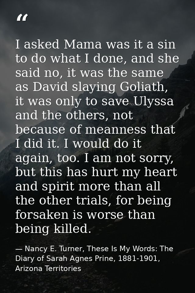 I asked Mama was it a sin to do what I done, and she said no, it was the same as David slaying Goliath, it was only to s — Nancy E. Turner, These Is My Words: The Diary of Sarah Agnes Prine, 1881-1901, Arizona Territories