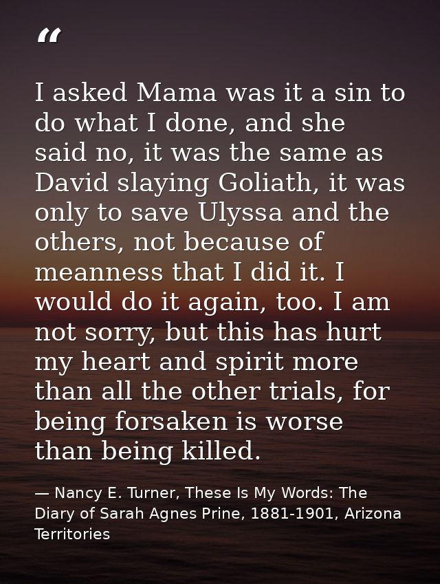 I asked Mama was it a sin to do what I done, and she said no, it was the same as David slaying Goliath, it was only to s — Nancy E. Turner, These Is My Words: The Diary of Sarah Agnes Prine, 1881-1901, Arizona Territories