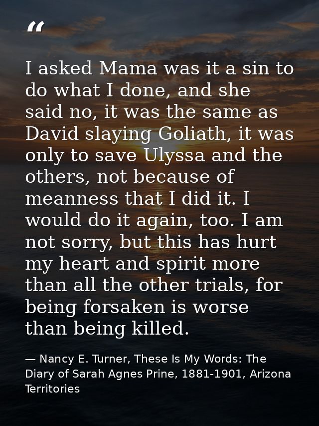 I asked Mama was it a sin to do what I done, and she said no, it was the same as David slaying Goliath, it was only to s — Nancy E. Turner, These Is My Words: The Diary of Sarah Agnes Prine, 1881-1901, Arizona Territories
