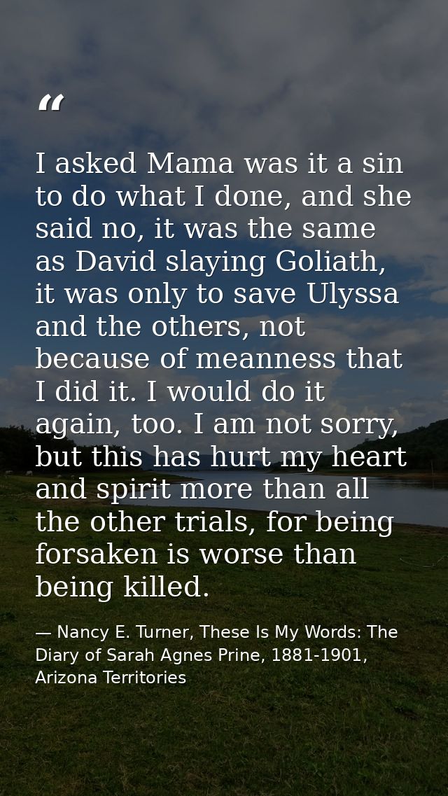 I asked Mama was it a sin to do what I done, and she said no, it was the same as David slaying Goliath, it was only to s — Nancy E. Turner, These Is My Words: The Diary of Sarah Agnes Prine, 1881-1901, Arizona Territories