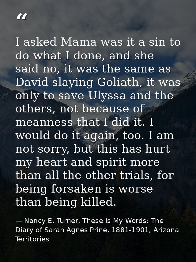 I asked Mama was it a sin to do what I done, and she said no, it was the same as David slaying Goliath, it was only to s — Nancy E. Turner, These Is My Words: The Diary of Sarah Agnes Prine, 1881-1901, Arizona Territories