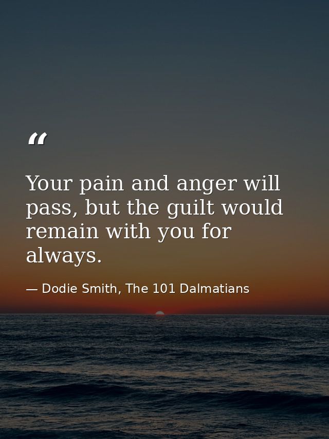 Your pain and anger will pass, but the guilt would remain with you for always. — Dodie Smith, The 101 Dalmatians