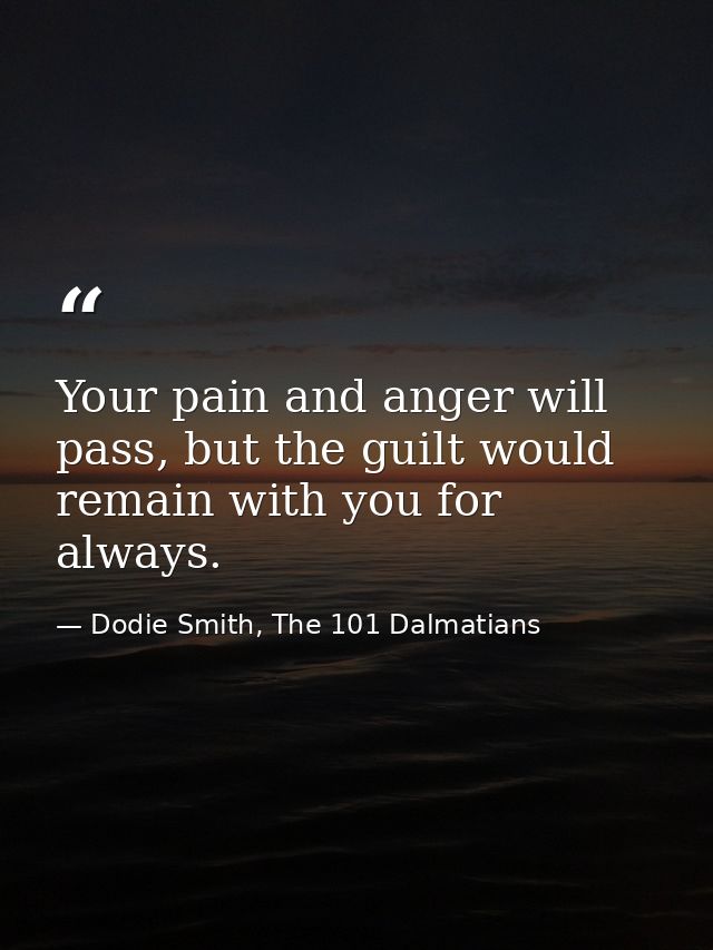 Your pain and anger will pass, but the guilt would remain with you for always. — Dodie Smith, The 101 Dalmatians