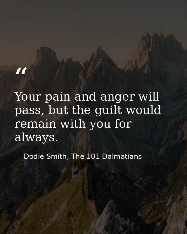 Your pain and anger will pass, but the guilt would remain with you for always. — Dodie Smith, The 101 Dalmatians