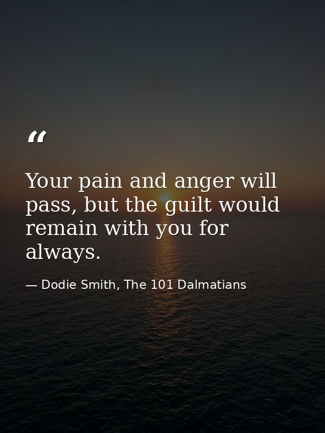 Your pain and anger will pass, but the guilt would remain with you for always. — Dodie Smith, The 101 Dalmatians