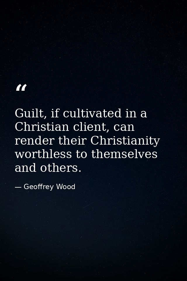Guilt, if cultivated in a Christian client, can render their Christianity worthless to themselves and others. — Geoffrey Wood