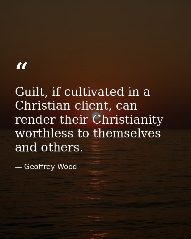 Guilt, if cultivated in a Christian client, can render their Christianity worthless to themselves and others. — Geoffrey Wood
