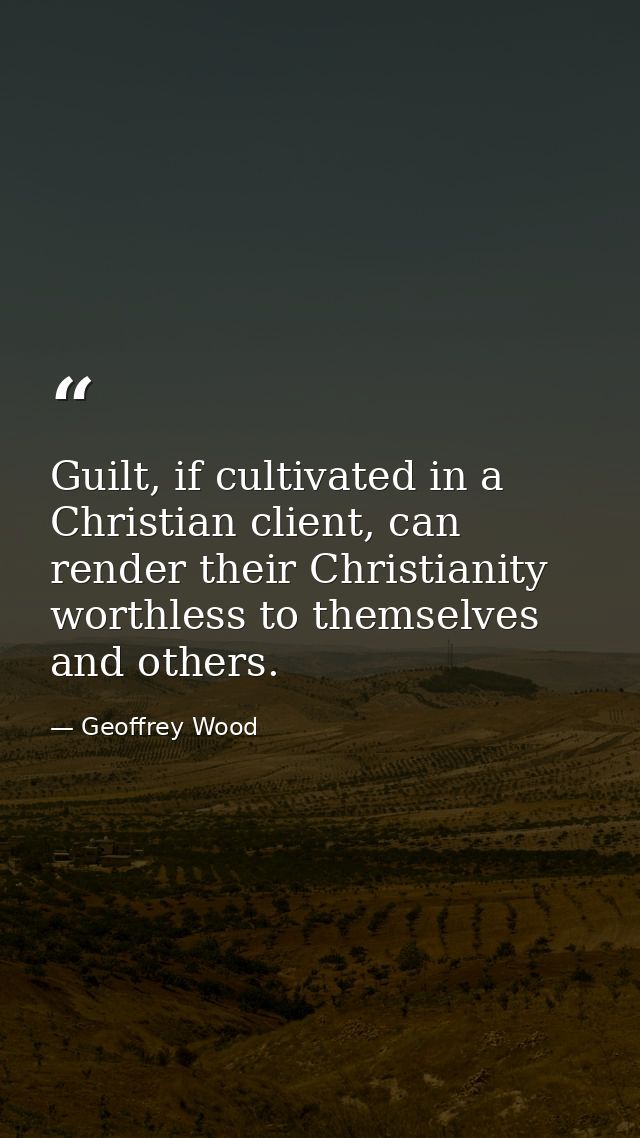 Guilt, if cultivated in a Christian client, can render their Christianity worthless to themselves and others. — Geoffrey Wood
