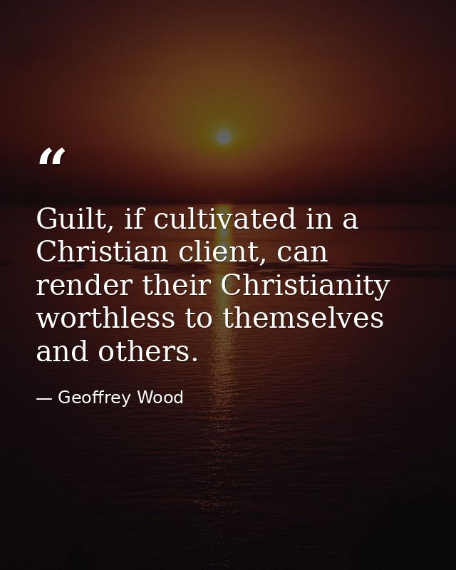 Guilt, if cultivated in a Christian client, can render their Christianity worthless to themselves and others. — Geoffrey Wood