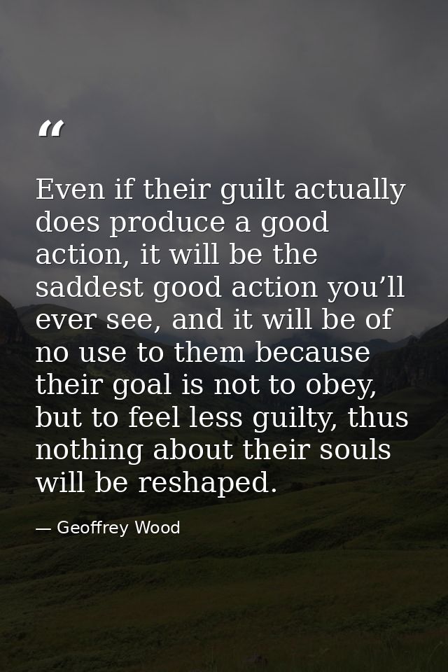 Even if their guilt actually does produce a good action, it will be the saddest good action you’ll ever see, and it will — Geoffrey Wood