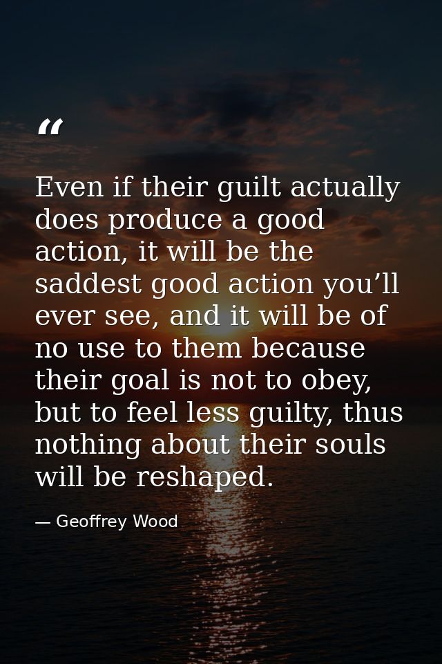 Even if their guilt actually does produce a good action, it will be the saddest good action you’ll ever see, and it will — Geoffrey Wood