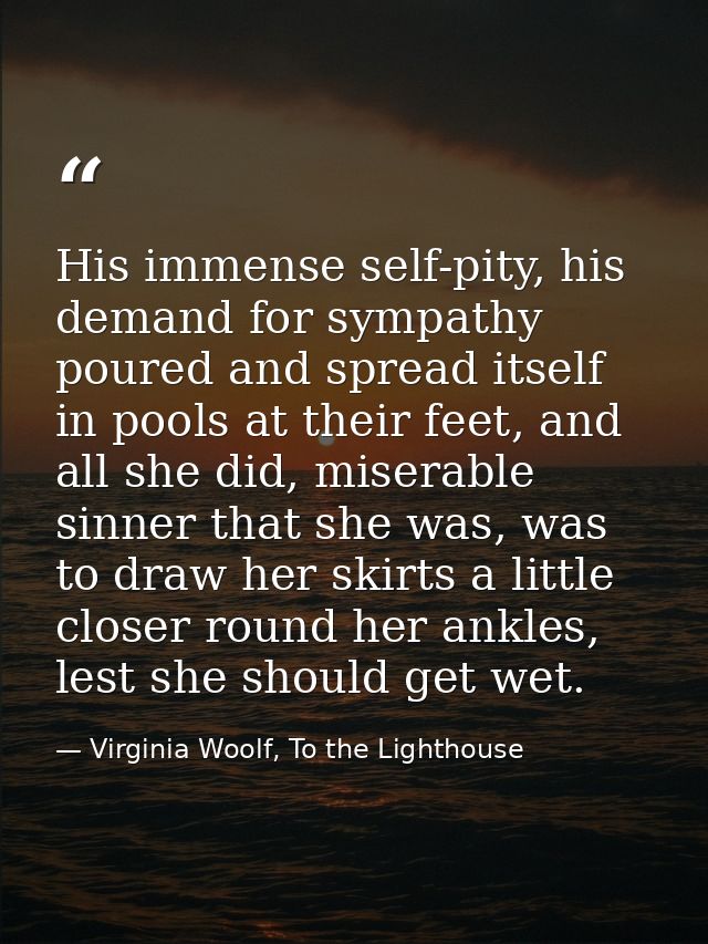 His immense self-pity, his demand for sympathy poured and spread itself in pools at their feet, and all she did, miserab — Virginia Woolf, To the Lighthouse