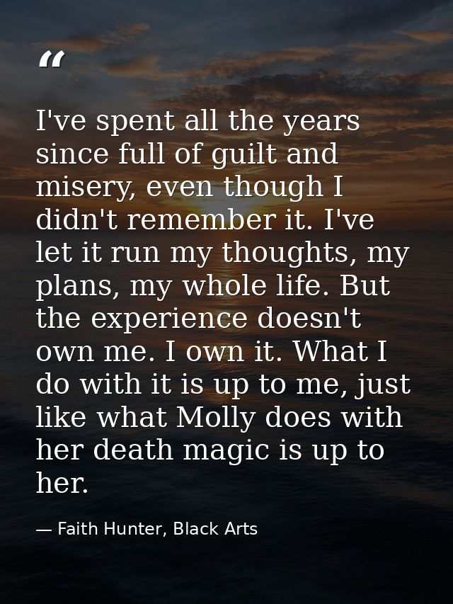 I've spent all the years since full of guilt and misery, even though I didn't remember it. I've let it run my thoughts,  — Faith Hunter, Black Arts