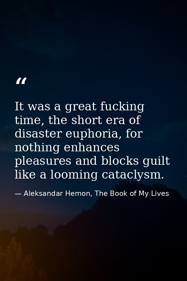 It was a great fucking time, the short era of disaster euphoria, for nothing enhances pleasures and blocks guilt like a  — Aleksandar Hemon, The Book of My Lives