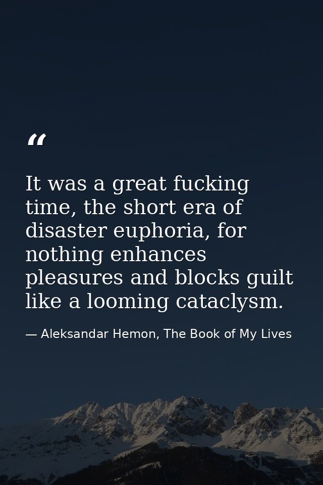 It was a great fucking time, the short era of disaster euphoria, for nothing enhances pleasures and blocks guilt like a  — Aleksandar Hemon, The Book of My Lives