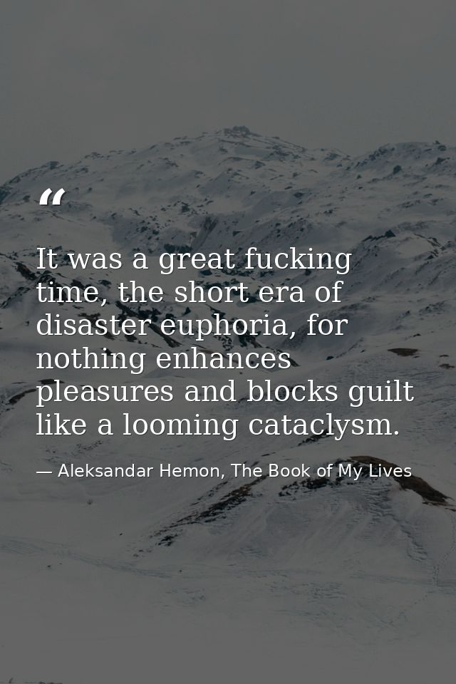 It was a great fucking time, the short era of disaster euphoria, for nothing enhances pleasures and blocks guilt like a  — Aleksandar Hemon, The Book of My Lives